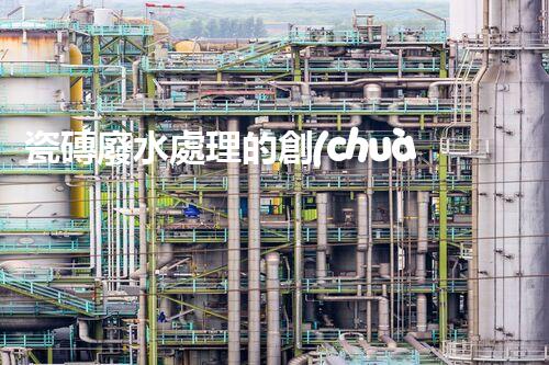 瓷磚廢水處理的創(chuàng)新技術與以后展望？